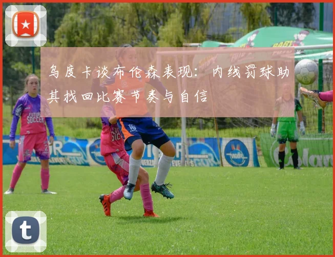 乌度卡谈布伦森表现：内线罚球助其找回比赛节奏与自信