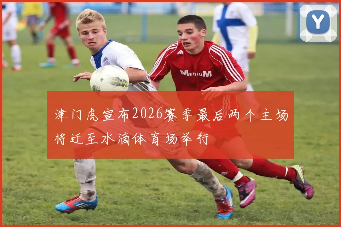 津门虎宣布2026赛季最后两个主场将迁至水滴体育场举行