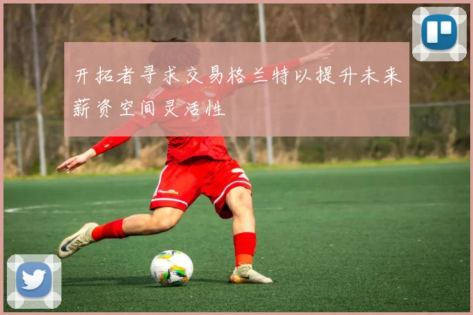 开拓者寻求交易格兰特以提升未来薪资空间灵活性