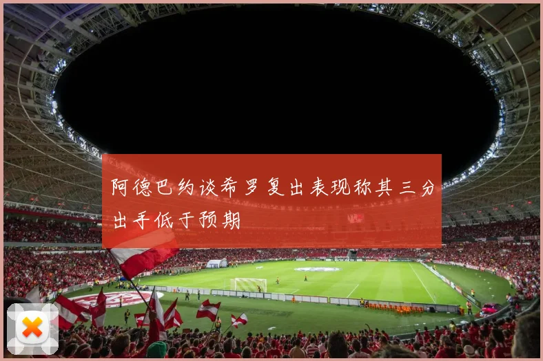 阿德巴约谈希罗复出表现称其三分出手低于预期