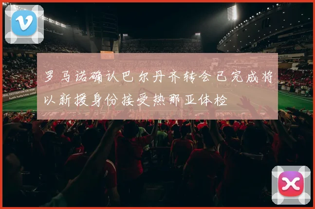 罗马诺确认巴尔丹齐转会已完成将以新援身份接受热那亚体检