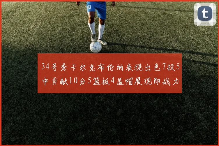 34号秀卡尔克布伦纳表现出色7投5中贡献10分5篮板4盖帽展现即战力
