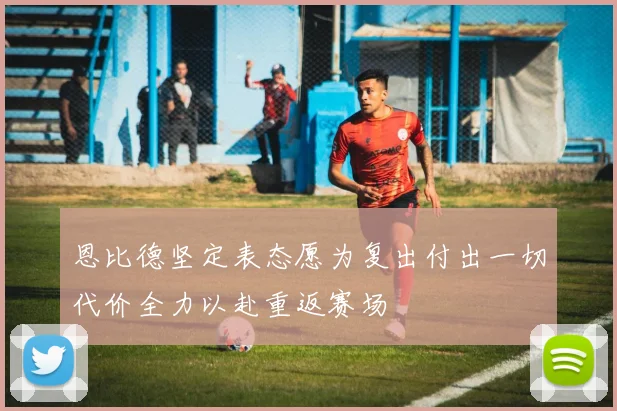 恩比德坚定表态愿为复出付出一切代价全力以赴重返赛场
