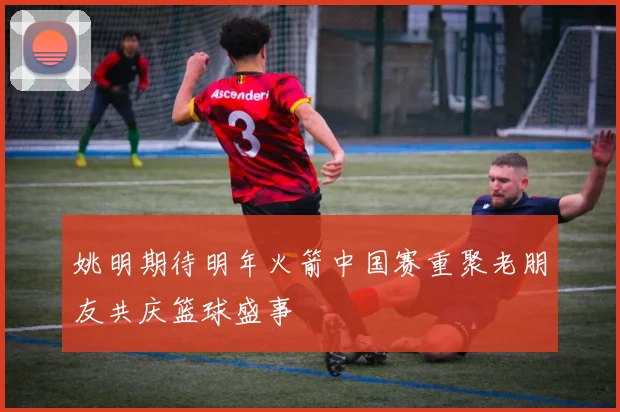 姚明期待明年火箭中国赛重聚老朋友共庆篮球盛事