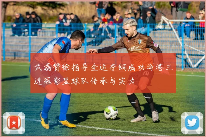 武磊赞徐指导全运夺铜成功海港三连冠彰显球队传承与实力