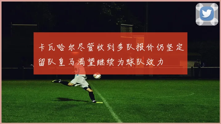 卡瓦哈尔尽管收到多队报价仍坚定留队皇马渴望继续为球队效力