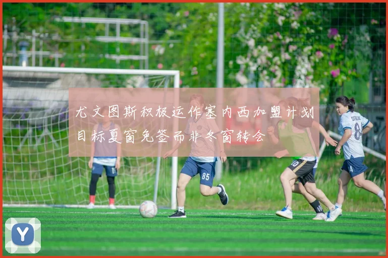 尤文图斯积极运作塞内西加盟计划目标夏窗免签而非冬窗转会