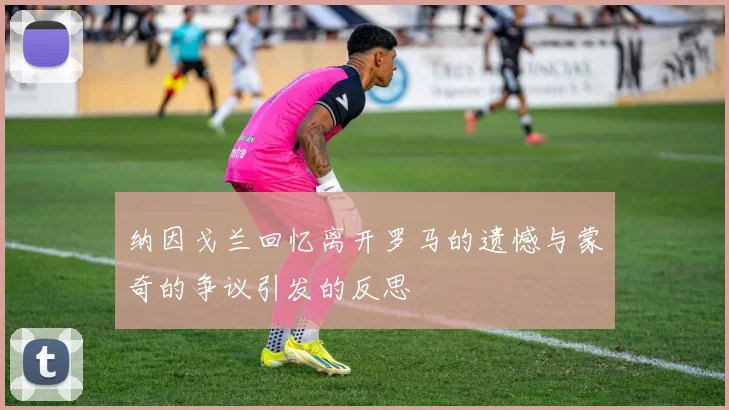 纳因戈兰回忆离开罗马的遗憾与蒙奇的争议引发的反思