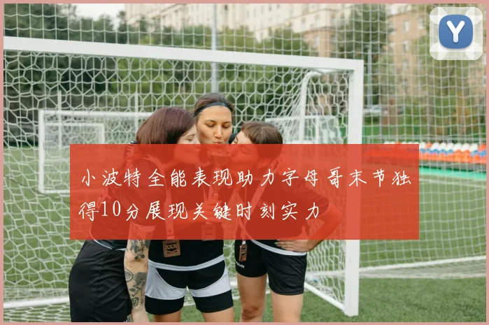 小波特全能表现助力字母哥末节独得10分展现关键时刻实力