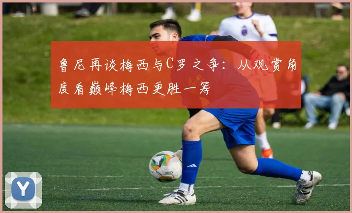 鲁尼再谈梅西与C罗之争：从观赏角度看巅峰梅西更胜一筹