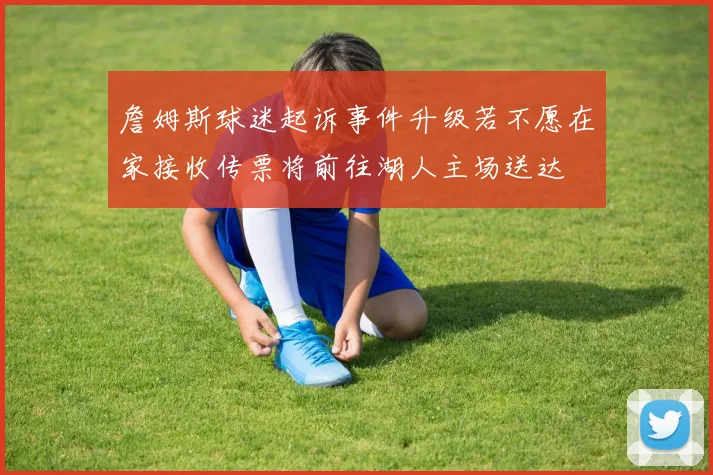 詹姆斯球迷起诉事件升级若不愿在家接收传票将前往湖人主场送达