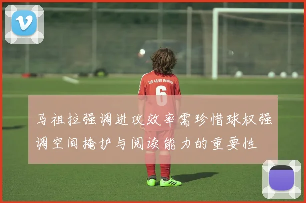 马祖拉强调进攻效率需珍惜球权强调空间掩护与阅读能力的重要性