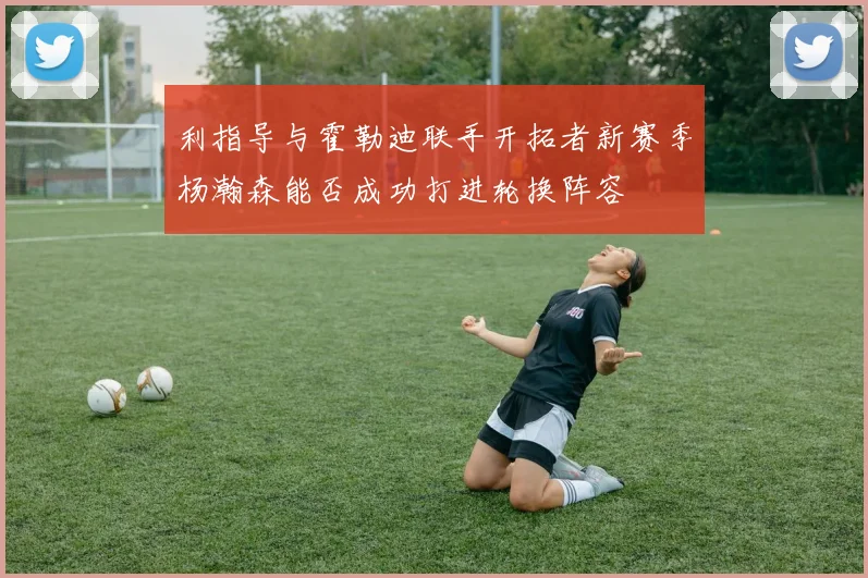 利指导与霍勒迪联手开拓者新赛季杨瀚森能否成功打进轮换阵容