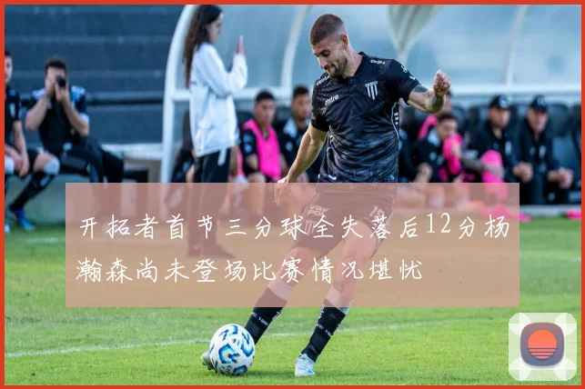 开拓者首节三分球全失落后12分杨瀚森尚未登场比赛情况堪忧