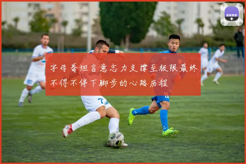 字母哥坦言意志力支撑至极限最终不得不停下脚步的心路历程