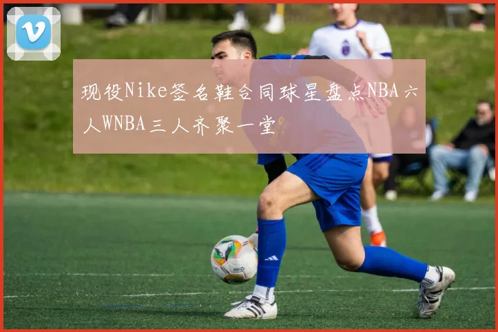 现役Nike签名鞋合同球星盘点NBA六人WNBA三人齐聚一堂