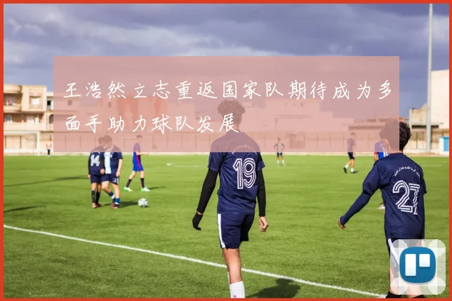 王浩然立志重返国家队期待成为多面手助力球队发展