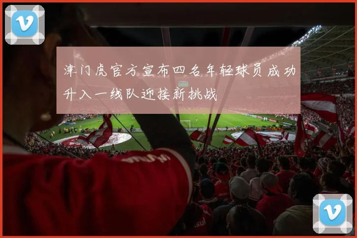 津门虎官方宣布四名年轻球员成功升入一线队迎接新挑战