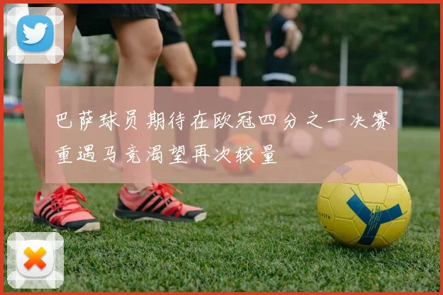 巴萨球员期待在欧冠四分之一决赛重遇马竞渴望再次较量