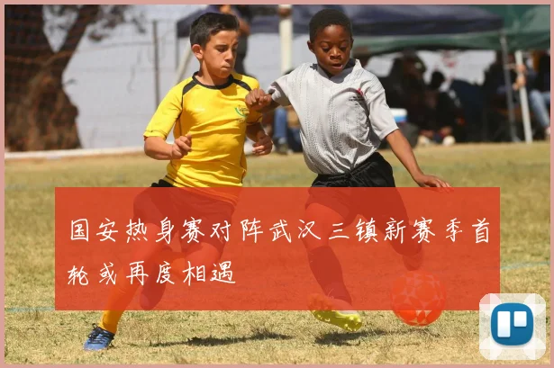 国安热身赛对阵武汉三镇新赛季首轮或再度相遇