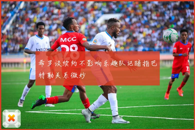 希罗谈续约不影响乐趣队记暗指巴特勒关系微妙