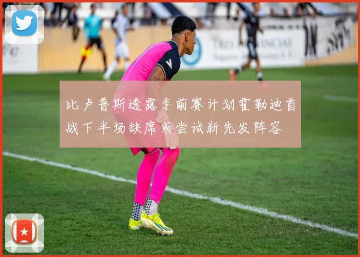 比卢普斯透露季前赛计划霍勒迪首战下半场缺席或尝试新先发阵容