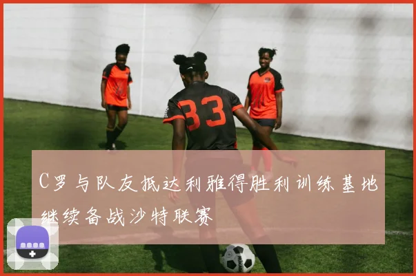 C罗与队友抵达利雅得胜利训练基地继续备战沙特联赛