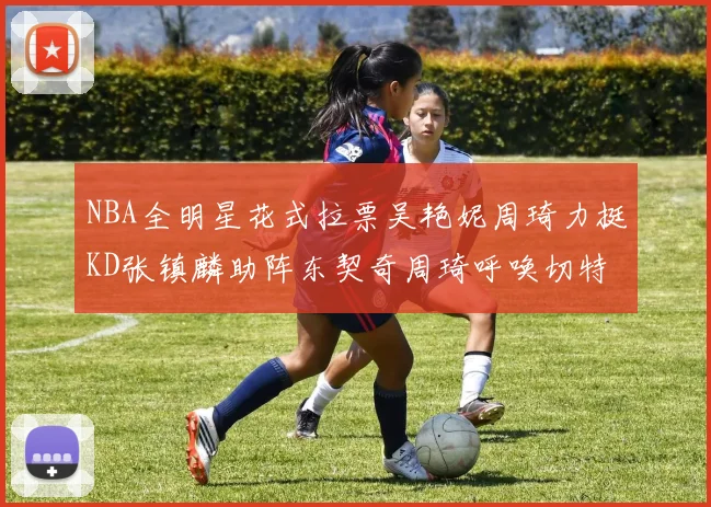 NBA全明星花式拉票吴艳妮周琦力挺KD张镇麟助阵东契奇周琦呼唤切特共襄盛举