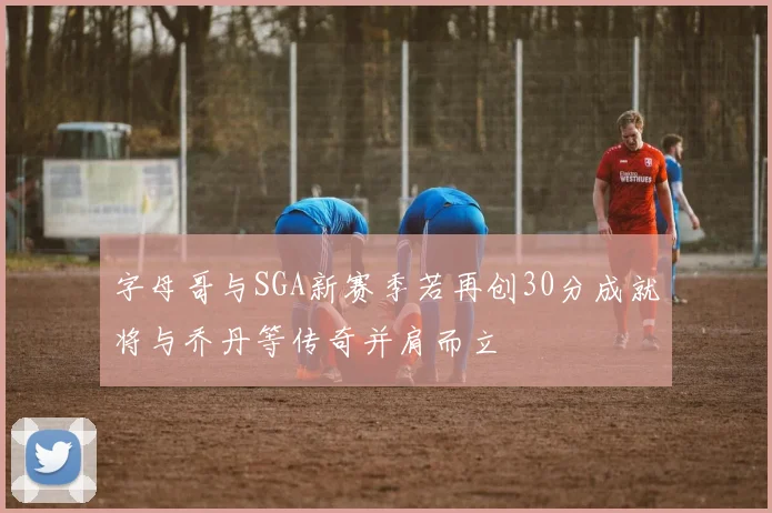 字母哥与SGA新赛季若再创30分成就将与乔丹等传奇并肩而立