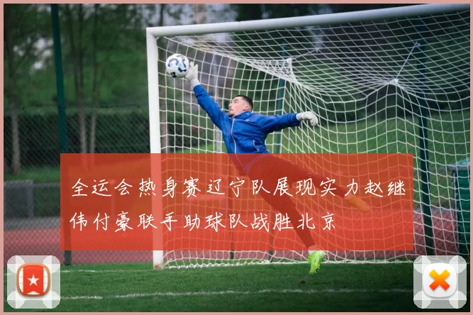 全运会热身赛辽宁队展现实力赵继伟付豪联手助球队战胜北京