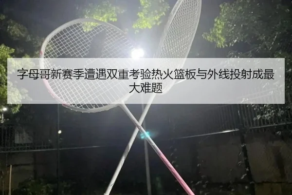 字母哥新赛季遭遇双重考验热火篮板与外线投射成最大难题 - BOYUSPORTS
